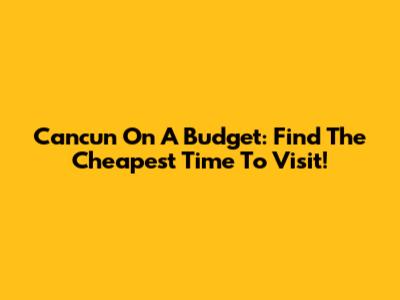 Cancun On A Budget: Find The Cheapest Time To Visit!